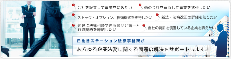 会社を設立して事業を始めたい 他の会社を買収して事業を拡張したい ストック・オプション、種類株式を発行したい 新法・法令改正の詳細を知りたい 気軽に法律相談できる顧問弁護士と顧問契約を締結したい 自社の特許を侵害している企業を訴えたい 日比谷ステーション法律事務所があらゆる企業法務に関する問題の解決をサポートします。